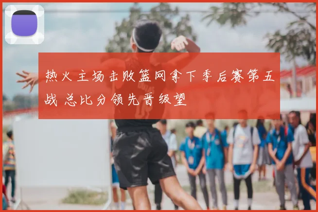 热火主场击败篮网拿下季后赛第五战 总比分领先晋级望