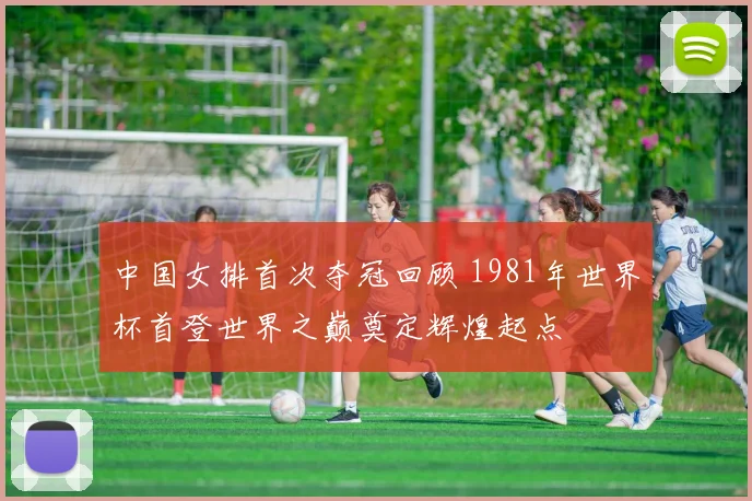 中国女排首次夺冠回顾 1981年世界杯首登世界之巅奠定辉煌起点