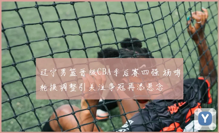 辽宁男篮晋级CBA季后赛四强 杨鸣轮换调整引关注争冠再添悬念