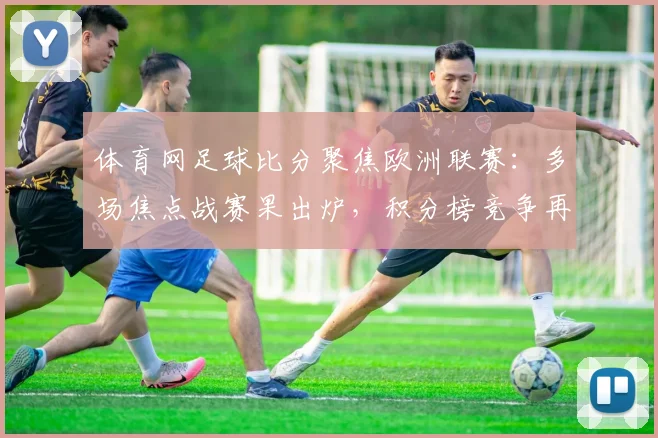 体育网足球比分聚焦欧洲联赛：多场焦点战赛果出炉，积分榜竞争再度升温