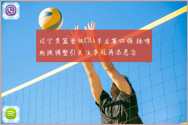 辽宁男篮晋级CBA季后赛四强 杨鸣轮换调整引关注争冠再添悬念