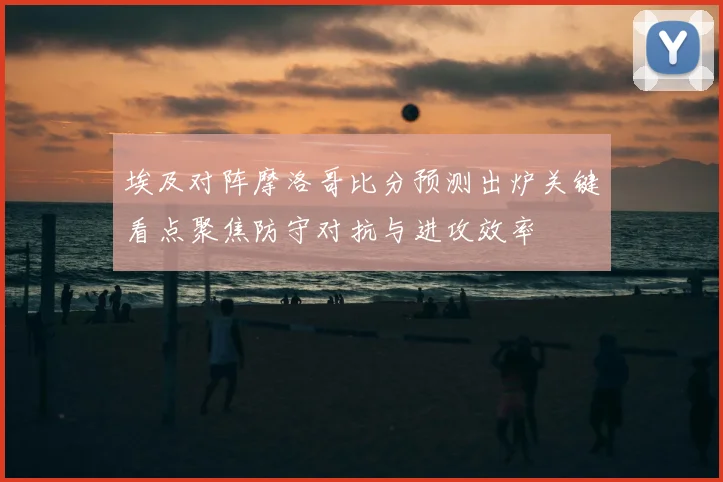 埃及对阵摩洛哥比分预测出炉关键看点聚焦防守对抗与进攻效率