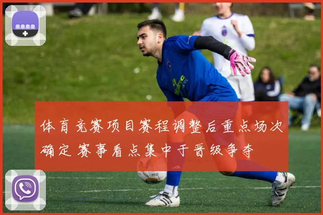 体育竞赛项目赛程调整后重点场次确定 赛事看点集中于晋级争夺