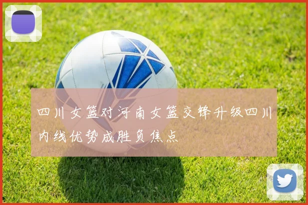 四川女篮对河南女篮交锋升级四川内线优势成胜负焦点