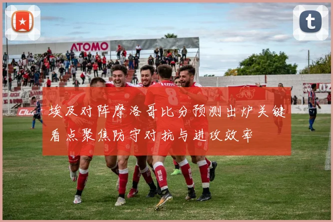 埃及对阵摩洛哥比分预测出炉关键看点聚焦防守对抗与进攻效率