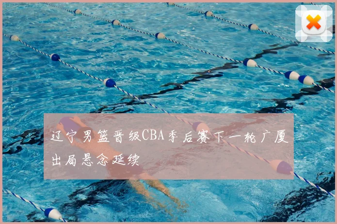 辽宁男篮晋级CBA季后赛下一轮广厦出局悬念延续