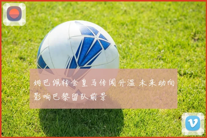 姆巴佩转会皇马传闻升温 未来动向影响巴黎留队前景
